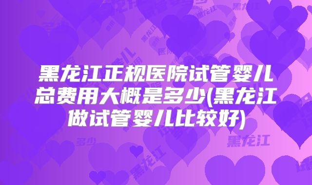 黑龙江正规医院试管婴儿总费用大概是多少(黑龙江做试管婴儿比较好)