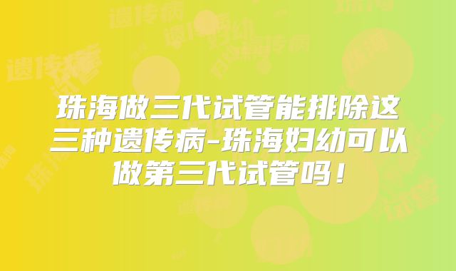 珠海做三代试管能排除这三种遗传病-珠海妇幼可以做第三代试管吗！