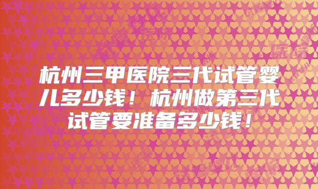 杭州三甲医院三代试管婴儿多少钱!杭州做第三代试管要准备多少钱!
