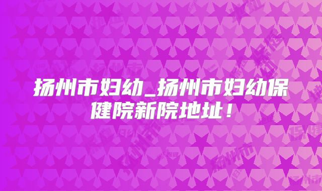 扬州市妇幼_扬州市妇幼保健院新院地址！