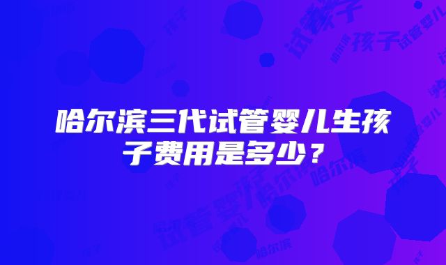 哈尔滨三代试管婴儿生孩子费用是多少?