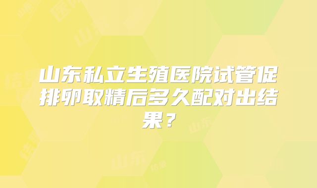 山东私立生殖医院试管促排卵取精后多久配对出结果?