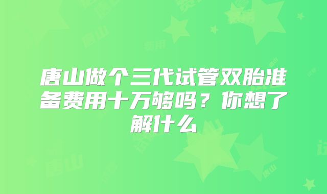 唐山做个三代试管双胎准备费用十万够吗？你想了解什么
