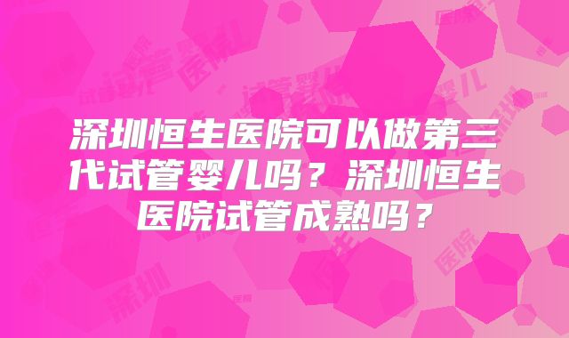 深圳恒生医院可以做第三代试管婴儿吗?深圳恒生医院试管成熟吗?