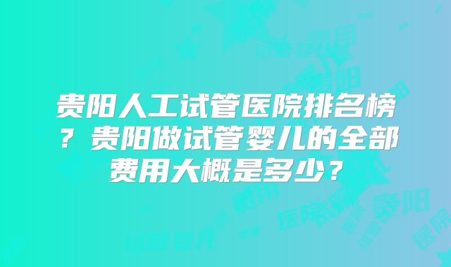 贵阳人工试管医院排名榜?贵阳做试管婴儿的全部费用大概是多少?