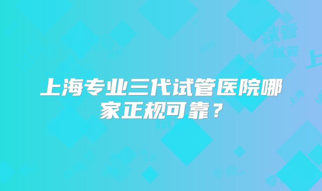 上海专业三代试管医院哪家正规可靠？