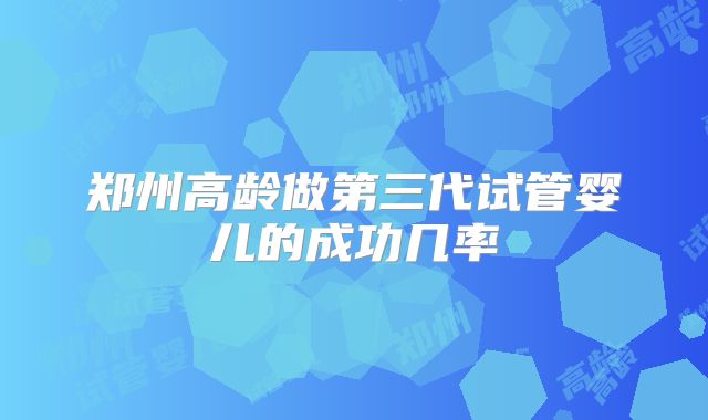 郑州高龄做第三代试管婴儿的成功几率