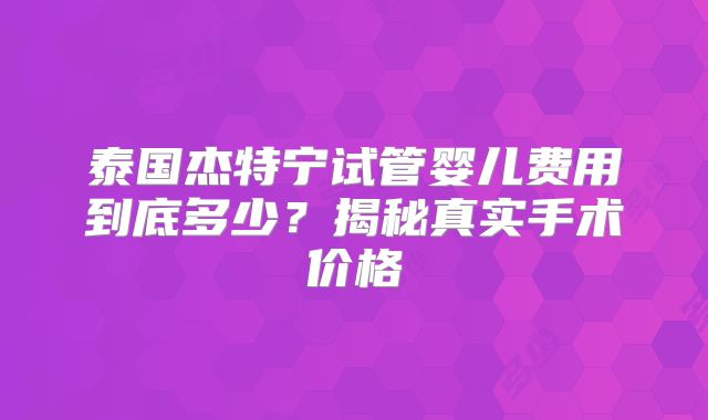 泰国杰特宁试管婴儿费用到底多少？揭秘真实手术价格