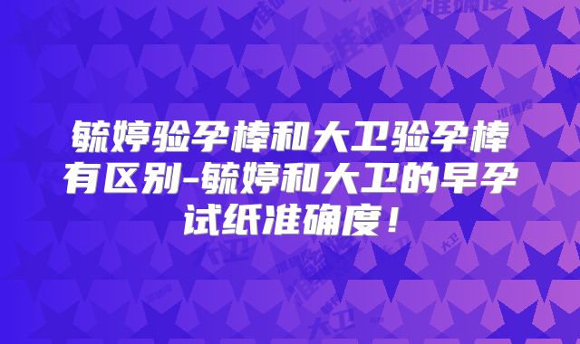 毓婷验孕棒和大卫验孕棒有区别-毓婷和大卫的早孕试纸准确度！