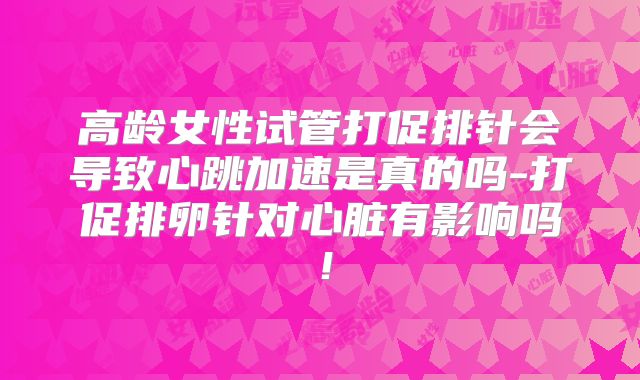 高龄女性试管打促排针会导致心跳加速是真的吗-打促排卵针对心脏有影响吗！