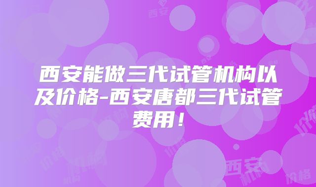 西安能做三代试管机构以及价格-西安唐都三代试管费用！