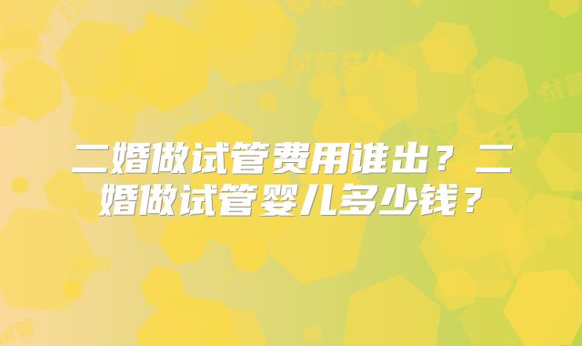 二婚做试管费用谁出？二婚做试管婴儿多少钱？