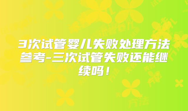 3次试管婴儿失败处理方法参考-三次试管失败还能继续吗！