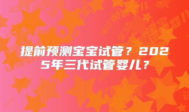 提前预测宝宝试管？2025年三代试管婴儿？