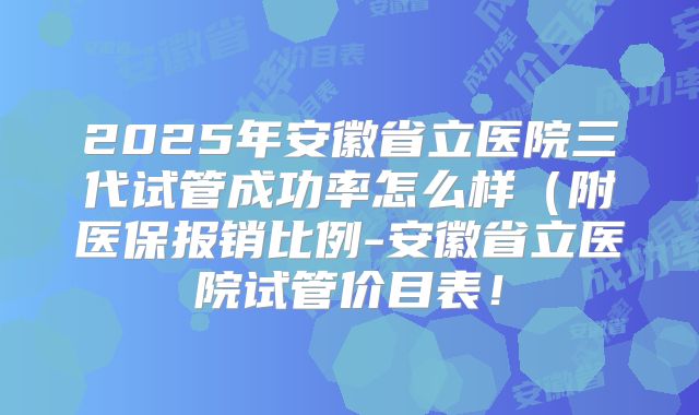 2025年安徽省立医院三代试管成功率怎么样(附医保报销比例-安徽省立医院试管价目表!