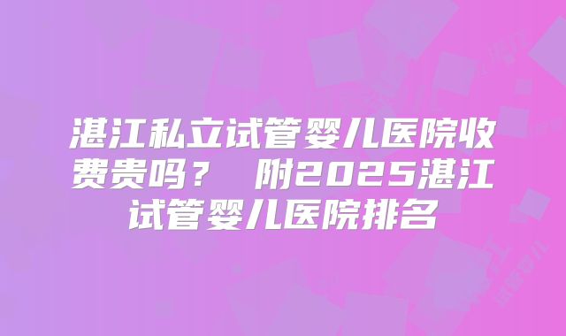 湛江私立试管婴儿医院收费贵吗？ 附2025湛江试管婴儿医院排名
