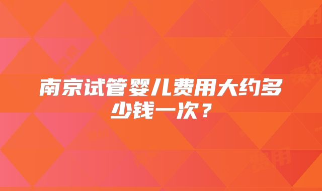 南京试管婴儿费用大约多少钱一次？