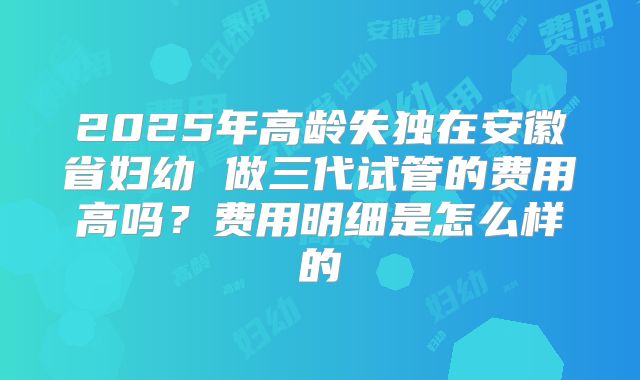 2025年高龄失独在安徽省妇幼 做三代试管的费用高吗?费用明细是怎么样的