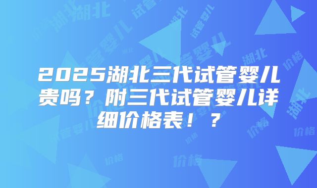2025湖北三代试管婴儿贵吗？附三代试管婴儿详细价格表！？