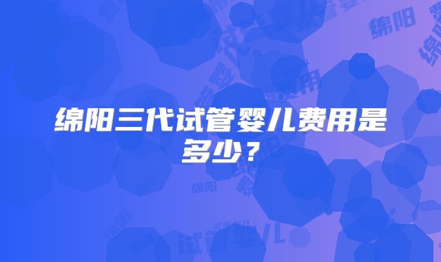 绵阳三代试管婴儿费用是多少？