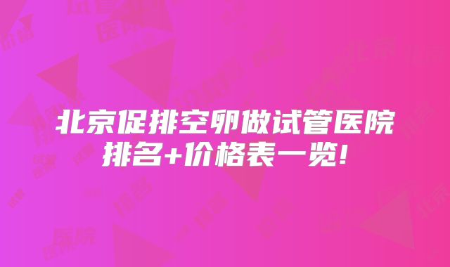 北京促排空卵做试管医院排名+价格表一览!