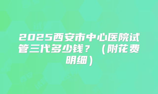 2025西安市中心医院试管三代多少钱？（附花费明细）