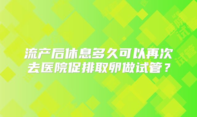 流产后休息多久可以再次去医院促排取卵做试管？
