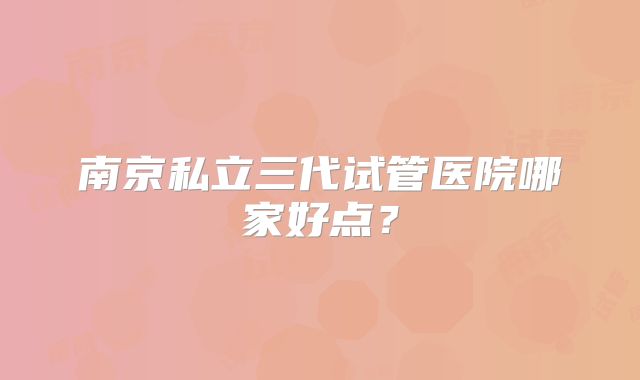 南京私立三代试管医院哪家好点?