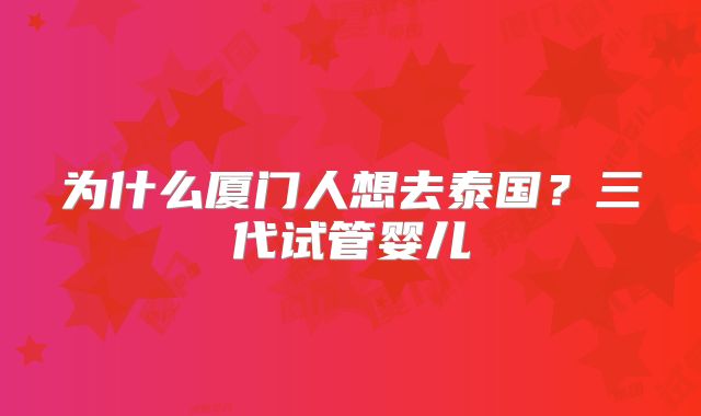 为什么厦门人想去泰国？三代试管婴儿