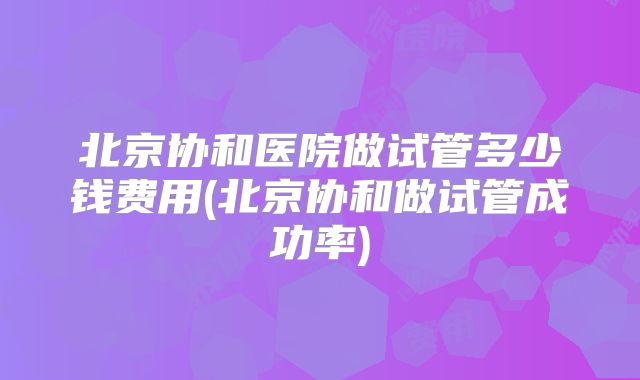 北京协和医院做试管多少钱费用(北京协和做试管成功率)