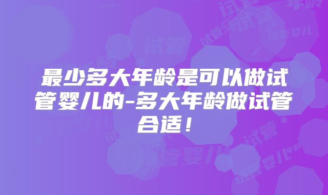 最少多大年龄是可以做试管婴儿的-多大年龄做试管合适！