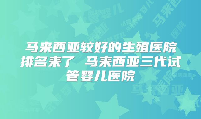 马来西亚较好的生殖医院排名来了 马来西亚三代试管婴儿医院