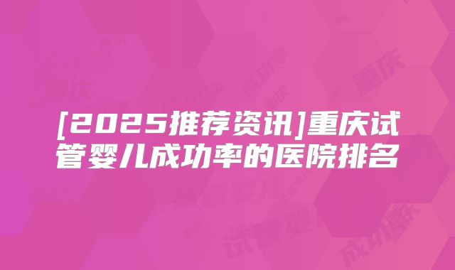 [2025推荐资讯]重庆试管婴儿成功率的医院排名
