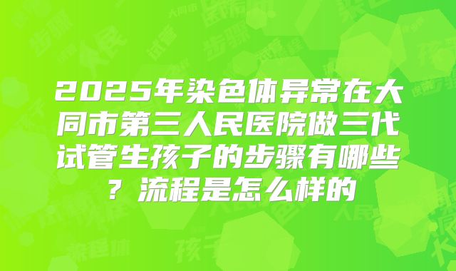 2025年染色体异常在大同市第三人民医院做三代试管生孩子的步骤有哪些?流程是怎么样的
