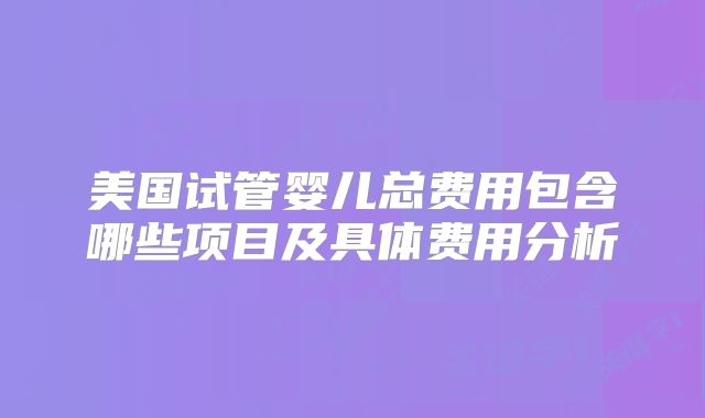 美国试管婴儿总费用包含哪些项目及具体费用分析