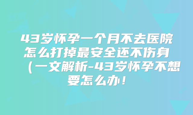 43岁怀孕一个月不去医院怎么打掉最安全还不伤身（一文解析-43岁怀孕不想要怎么办！