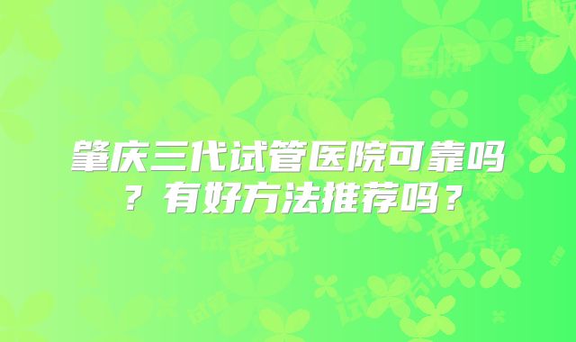 肇庆三代试管医院可靠吗？有好方法推荐吗？