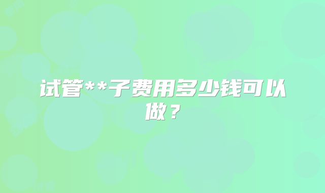 试管**子费用多少钱可以做?