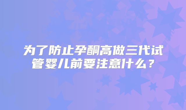 为了防止孕酮高做三代试管婴儿前要注意什么?