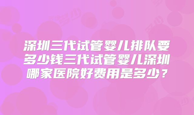 深圳三代试管婴儿排队要多少钱三代试管婴儿深圳哪家医院好费用是多少？