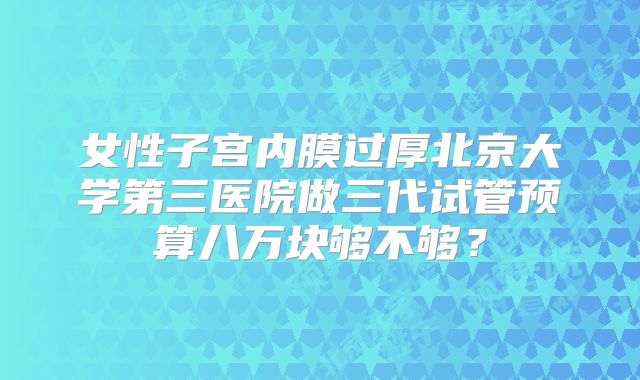 女性子宫内膜过厚北京大学第三医院做三代试管预算八万块够不够？