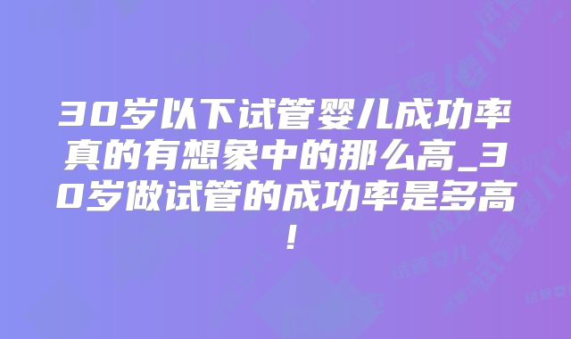 30岁以下试管婴儿成功率真的有想象中的那么高_30岁做试管的成功率是多高！