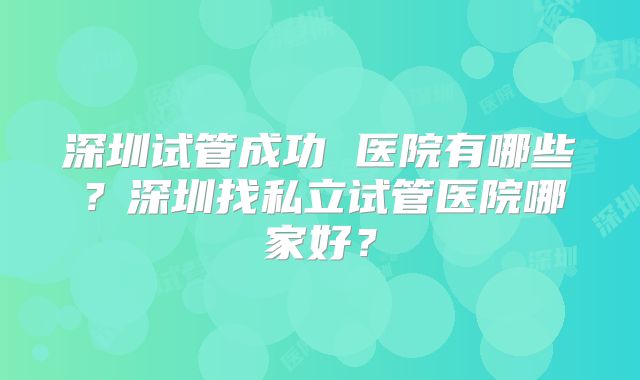 深圳试管成功 医院有哪些?深圳找私立试管医院哪家好?