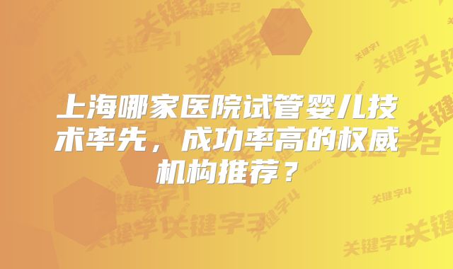上海哪家医院试管婴儿技术率先，成功率高的权威机构推荐？