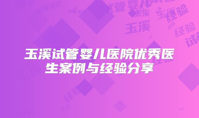 玉溪试管婴儿医院优秀医生案例与经验分享