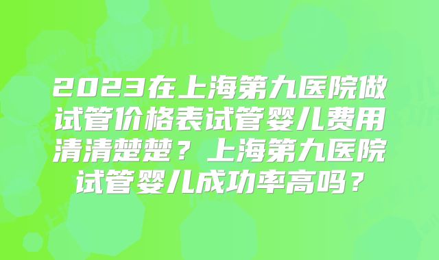 2023在上海第九医院做试管价格表试管婴儿费用清清楚楚？上海第九医院试管婴儿成功率高吗？