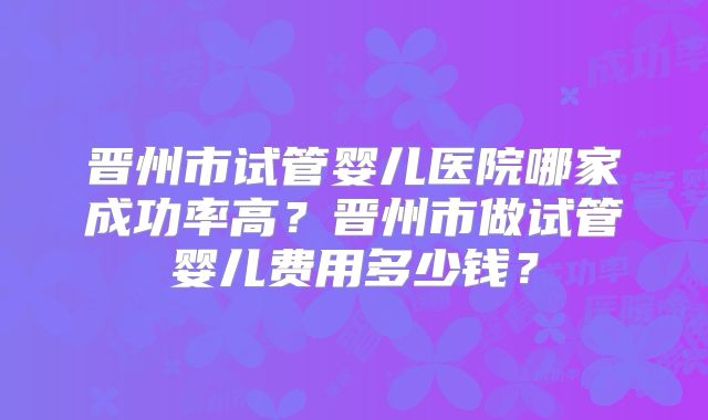 晋州市试管婴儿医院哪家成功率高?晋州市做试管婴儿费用多少钱?
