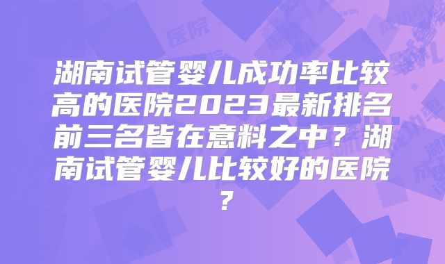 湖南试管婴儿成功率比较高的医院2023最新排名前三名皆在意料之中?湖南试管婴儿比较好的医院?
