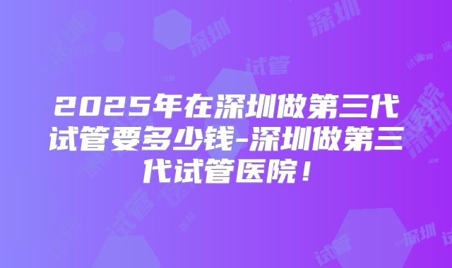 2025年在深圳做第三代试管要多少钱-深圳做第三代试管医院！