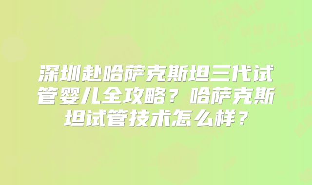 深圳赴哈萨克斯坦三代试管婴儿全攻略？哈萨克斯坦试管技术怎么样？